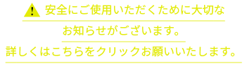 安全にご使用いただくために大切なお知らせがございます。詳しくはこちらをクリックお願いいたします。
